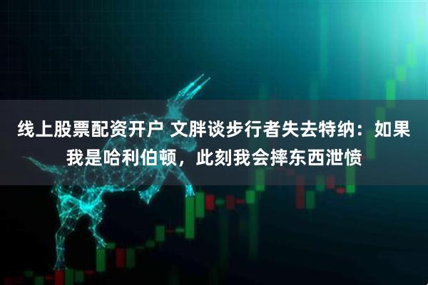 线上股票配资开户 文胖谈步行者失去特纳：如果我是哈利伯顿，此刻我会摔东西泄愤