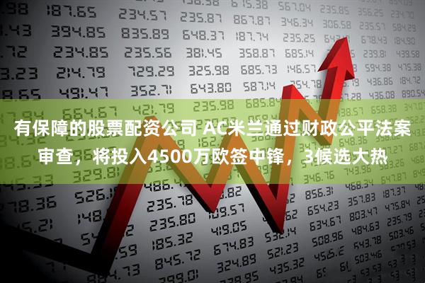有保障的股票配资公司 AC米兰通过财政公平法案审查，将投入4500万欧签中锋，3候选大热