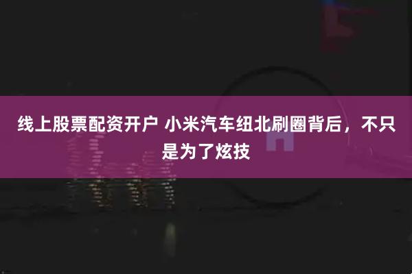 线上股票配资开户 小米汽车纽北刷圈背后，不只是为了炫技