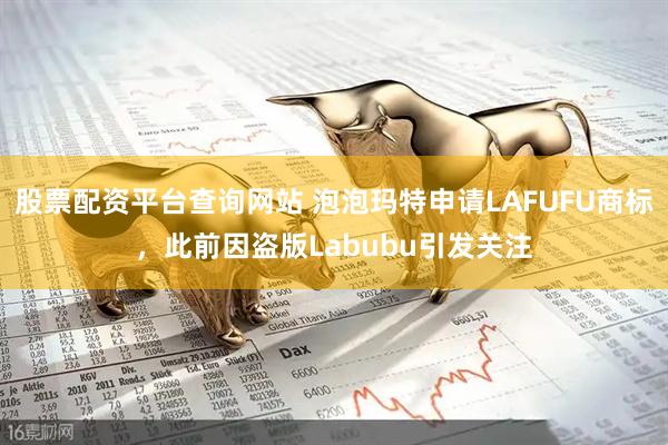 股票配资平台查询网站 泡泡玛特申请LAFUFU商标，此前因盗版Labubu引发关注