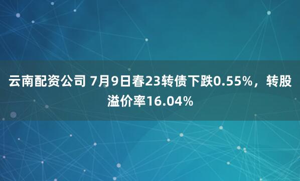 云南配资公司 7月9日春23转债下跌0.55%，转股溢价率16.04%