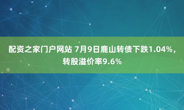 配资之家门户网站 7月9日鹿山转债下跌1.04%，转股溢价率9.6%