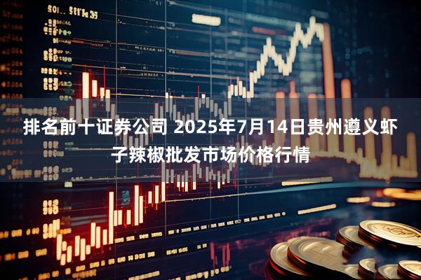 排名前十证券公司 2025年7月14日贵州遵义虾子辣椒批发市场价格行情