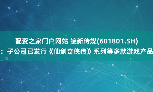 配资之家门户网站 皖新传媒(601801.SH)：子公司已发行《仙剑奇侠传》系列等多款游戏产品