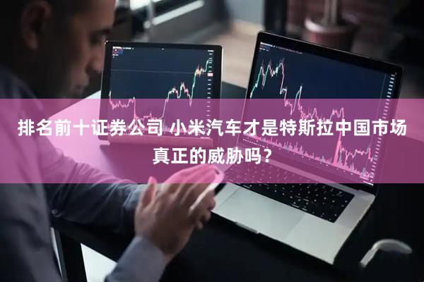 排名前十证券公司 小米汽车才是特斯拉中国市场真正的威胁吗？