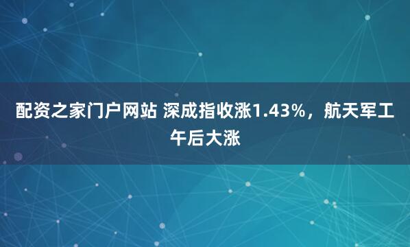配资之家门户网站 深成指收涨1.43%，航天军工午后大涨