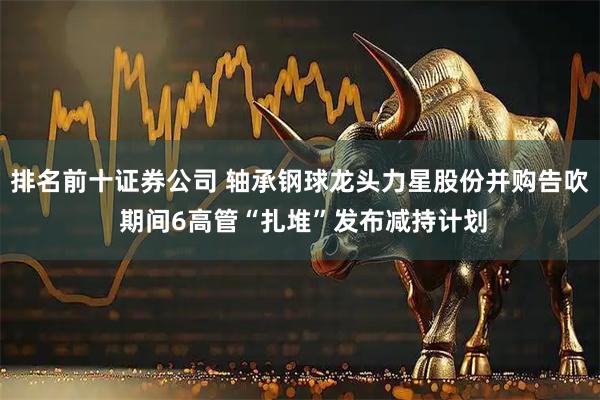 排名前十证券公司 轴承钢球龙头力星股份并购告吹 期间6高管“扎堆”发布减持计划
