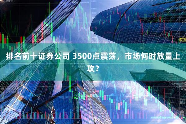 排名前十证券公司 3500点震荡，市场何时放量上攻？