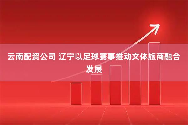 云南配资公司 辽宁以足球赛事推动文体旅商融合发展