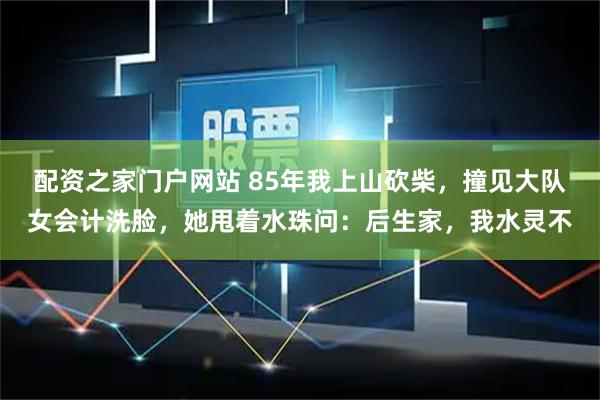 配资之家门户网站 85年我上山砍柴，撞见大队女会计洗脸，她甩着水珠问：后生家，我水灵不