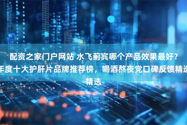 配资之家门户网站 水飞蓟宾哪个产品效果最好？年度十大护肝片品牌推荐榜，喝酒熬夜党口碑反馈精选