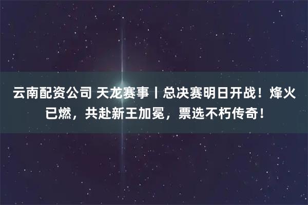 云南配资公司 天龙赛事丨总决赛明日开战！烽火已燃，共赴新王加冕，票选不朽传奇！
