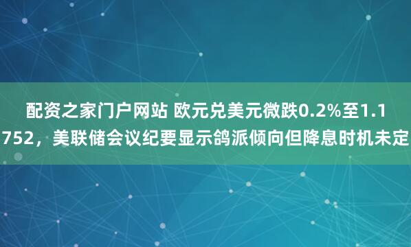 配资之家门户网站 欧元兑美元微跌0.2%至1.1752，美联储会议纪要显示鸽派倾向但降息时机未定