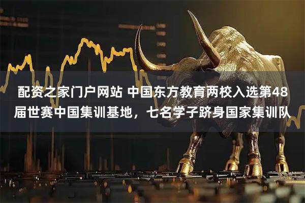 配资之家门户网站 中国东方教育两校入选第48届世赛中国集训基地，七名学子跻身国家集训队