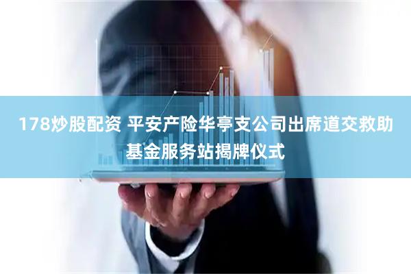 178炒股配资 平安产险华亭支公司出席道交救助基金服务站揭牌仪式