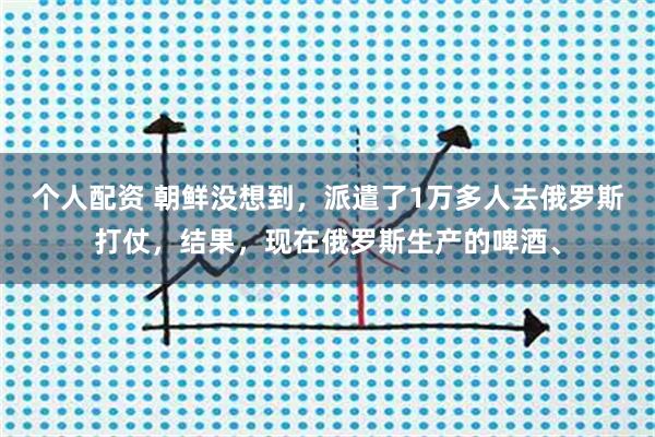 个人配资 朝鲜没想到，派遣了1万多人去俄罗斯打仗，结果，现在俄罗斯生产的啤酒、