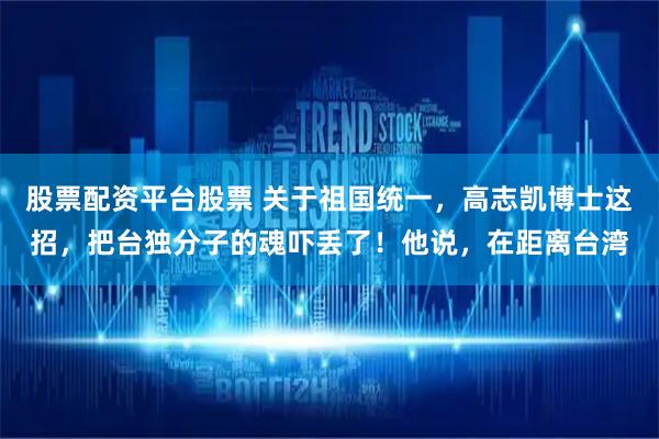 股票配资平台股票 关于祖国统一，高志凯博士这招，把台独分子的魂吓丢了！他说，在距离台湾