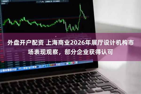 外盘开户配资 上海商业2026年展厅设计机构市场表现观察，部分企业获得认可