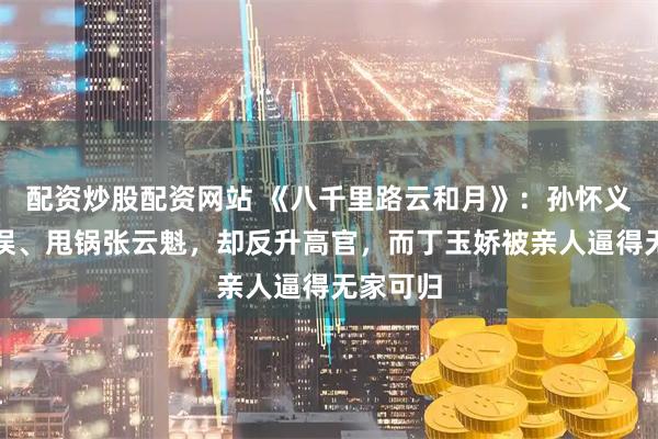 配资炒股配资网站 《八千里路云和月》：孙怀义指挥失误、甩锅张云魁，却反升高官，而丁玉娇被亲人逼得无家可归