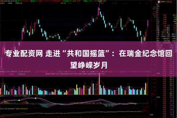 专业配资网 走进“共和国摇篮”：在瑞金纪念馆回望峥嵘岁月