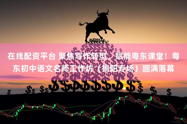 在线配资平台 聚焦写作转型，赋能粤东课堂！粤东初中语文名师工作坊（揭阳专场）圆满落幕