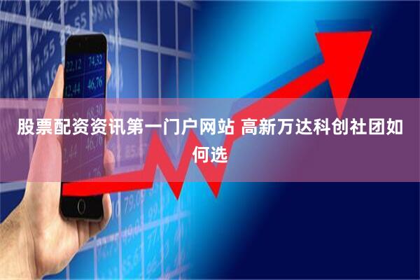 股票配资资讯第一门户网站 高新万达科创社团如何选