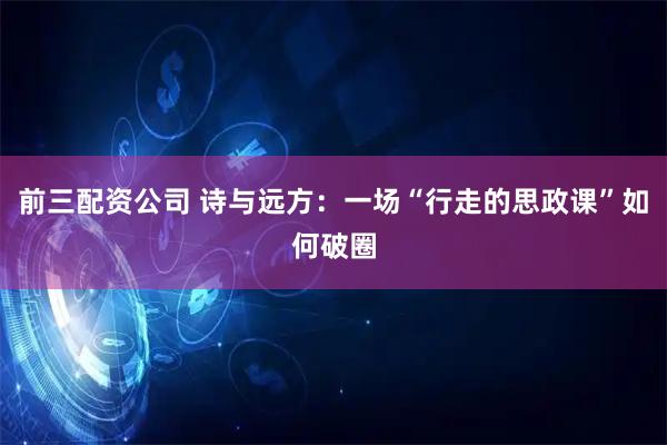 前三配资公司 诗与远方：一场“行走的思政课”如何破圈
