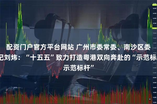 配资门户官方平台网站 广州市委常委、南沙区委书记刘炜：“十五五”致力打造粤港双向奔赴的“示范标杆”