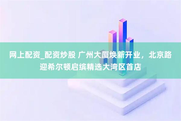 网上配资_配资炒股 广州大厦焕新开业，北京路迎希尔顿启缤精选大湾区首店