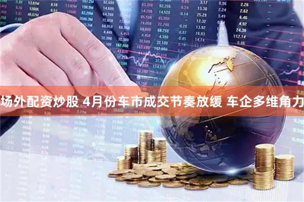 场外配资炒股 4月份车市成交节奏放缓 车企多维角力